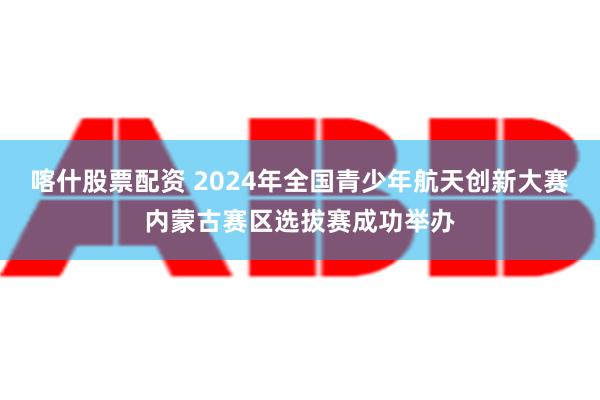 喀什股票配资 2024年全国青少年航天创新大赛内蒙古赛区选拔赛成功举办