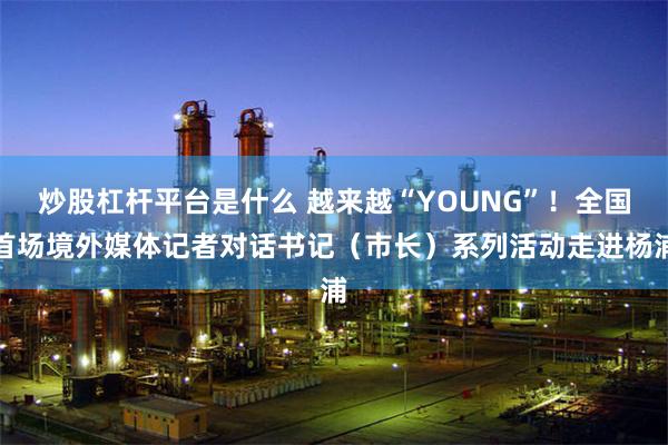 炒股杠杆平台是什么 越来越“YOUNG”！全国首场境外媒体记者对话书记（市长）系列活动走进杨浦