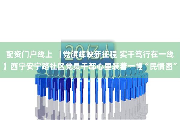 配资门户线上 【党旗辉映新征程 实干笃行在一线】西宁安宁路社区党员干部心里装着一幅“民情图”