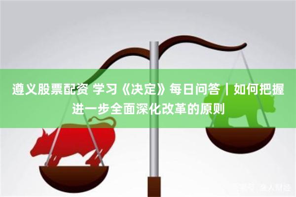 遵义股票配资 学习《决定》每日问答｜如何把握进一步全面深化改革的原则