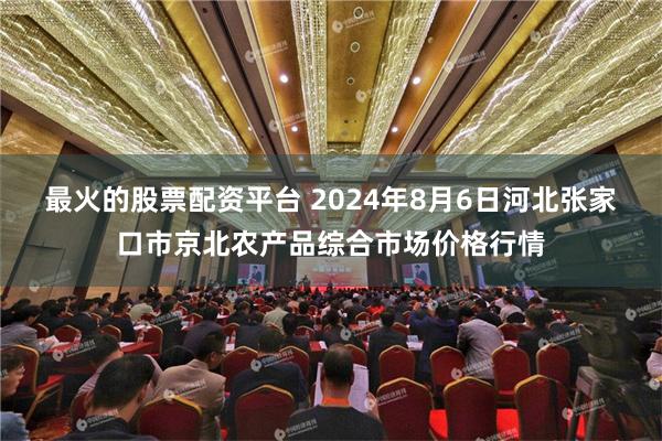 最火的股票配资平台 2024年8月6日河北张家口市京北农产品综合市场价格行情