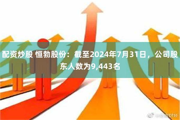 配资炒股 恒勃股份：截至2024年7月31日，公司股东人数为9,443名