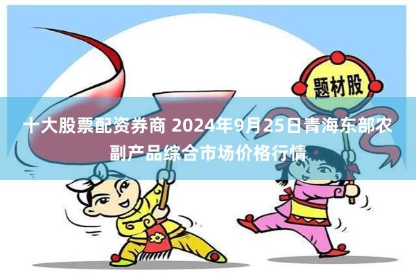 十大股票配资券商 2024年9月25日青海东部农副产品综合市场价格行情