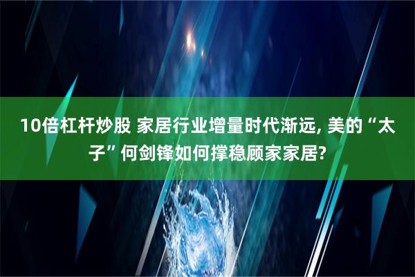 10倍杠杆炒股 家居行业增量时代渐远, 美的“太子”何剑锋如何撑稳顾家家居?