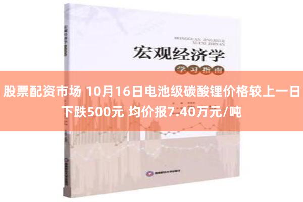 股票配资市场 10月16日电池级碳酸锂价格较上一日下跌500元 均价报7.40万元/吨