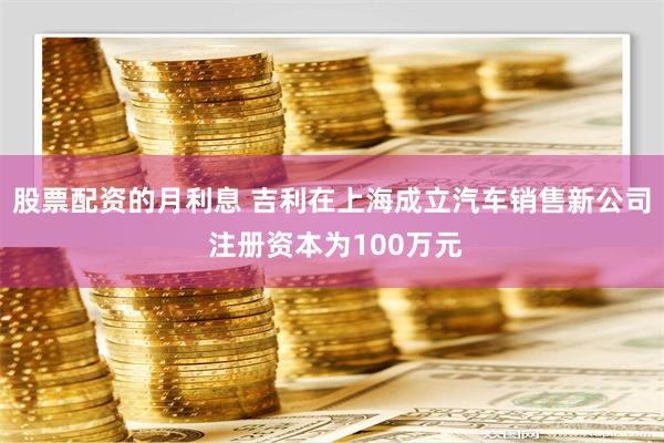 股票配资的月利息 吉利在上海成立汽车销售新公司 注册资本为100万元