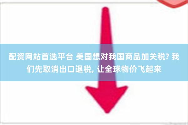 配资网站首选平台 美国想对我国商品加关税? 我们先取消出口退税, 让全球物价飞起来