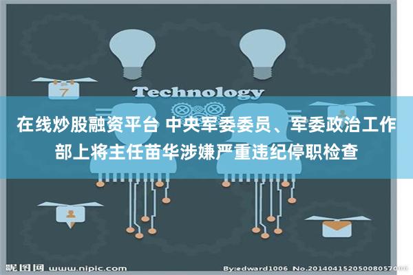 在线炒股融资平台 中央军委委员、军委政治工作部上将主任苗华涉嫌严重违纪停职检查