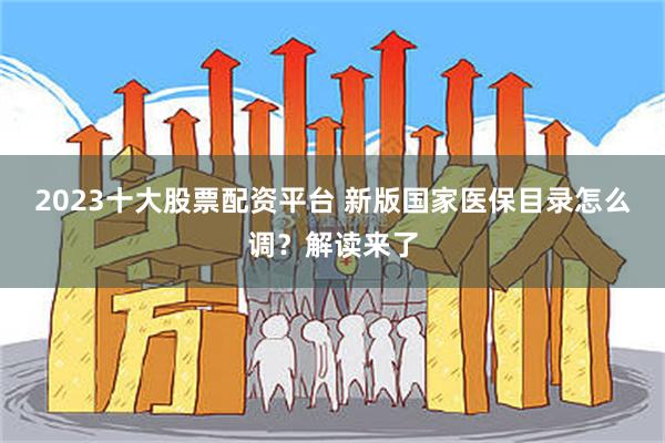 2023十大股票配资平台 新版国家医保目录怎么调？解读来了