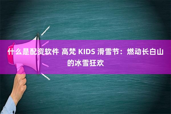 什么是配资软件 高梵 KIDS 滑雪节：燃动长白山的冰雪狂欢