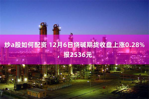 炒a股如何配资 12月6日烧碱期货收盘上涨0.28%，报2536元