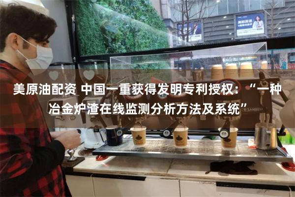 美原油配资 中国一重获得发明专利授权：“一种冶金炉渣在线监测分析方法及系统”