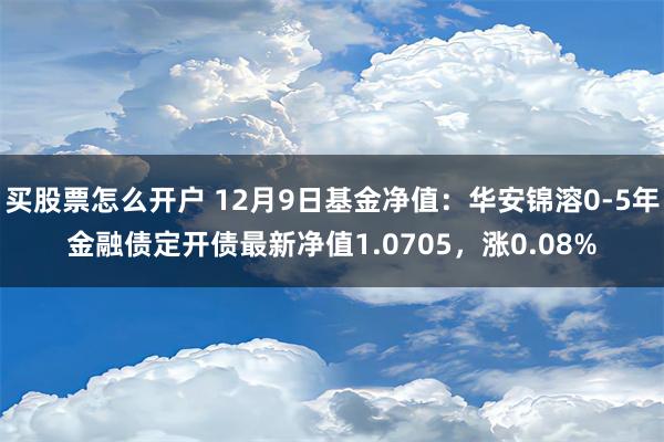 买股票怎么开户 12月9日基金净值：华安锦溶0-5年金融债定开债最新净值1.0705，涨0.08%