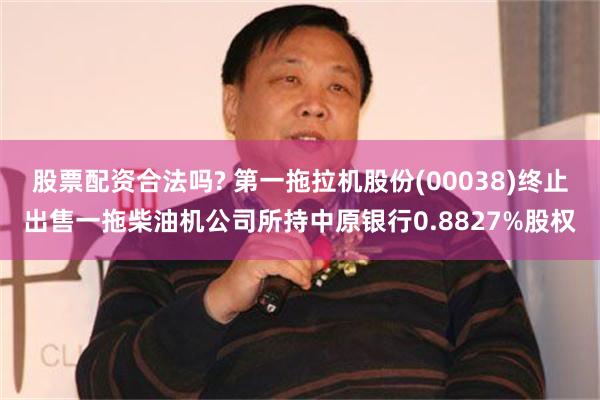 股票配资合法吗? 第一拖拉机股份(00038)终止出售一拖柴油机公司所持中原银行0.8827%股权