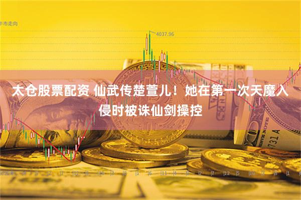 太仓股票配资 仙武传楚萱儿！她在第一次天魔入侵时被诛仙剑操控