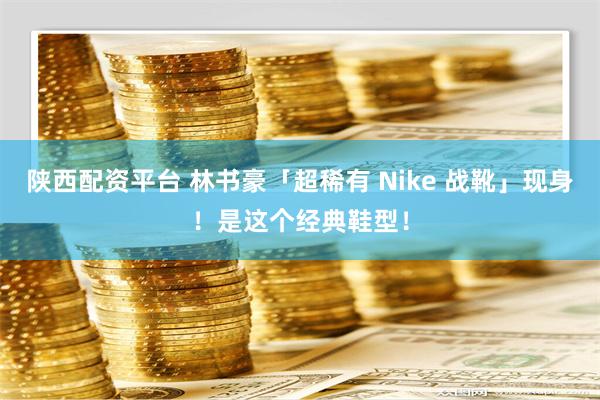 陕西配资平台 林书豪「超稀有 Nike 战靴」现身！是这个经典鞋型！